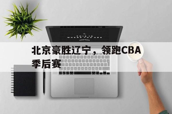 北京豪胜辽宁，领跑CBA季后赛