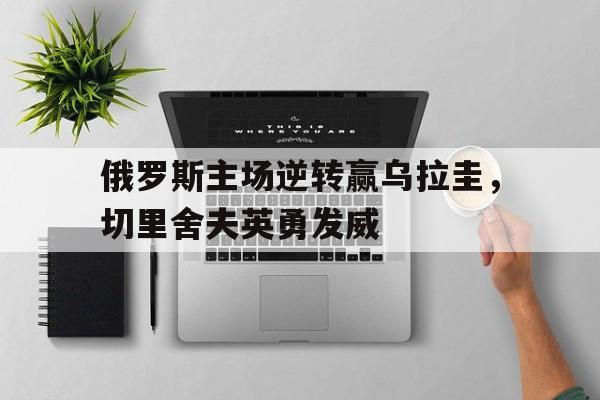 包含俄罗斯主场逆转赢乌拉圭，切里舍夫英勇发威的词条
